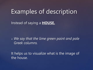 Instead of saying a HOUSE.
 We say that the lime green paint and pale
Greek columns.
It helps us to visualize what is the image of
the house.
Examples of description
 