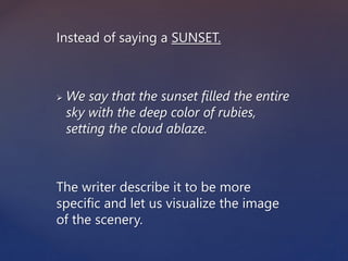 Instead of saying a SUNSET.
 We say that the sunset filled the entire
sky with the deep color of rubies,
setting the cloud ablaze.
The writer describe it to be more
specific and let us visualize the image
of the scenery.
 