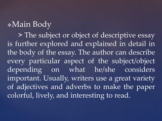 Main Body
> The subject or object of descriptive essay
is further explored and explained in detail in
the body of the essay. The author can describe
every particular aspect of the subject/object
depending on what he/she considers
important. Usually, writers use a great variety
of adjectives and adverbs to make the paper
colorful, lively, and interesting to read.
 