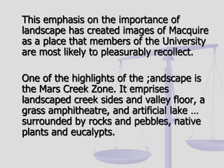 This emphasis on the importance of
landscape has created images of Macquire
as a place that members of the University
are most likely to pleasurably recollect.
One of the highlights of the ;andscape is
the Mars Creek Zone. It emprises
landscaped creek sides and valley floor, a
grass amphitheatre, and artificial lake …
surrounded by rocks and pebbles, native
plants and eucalypts.
 