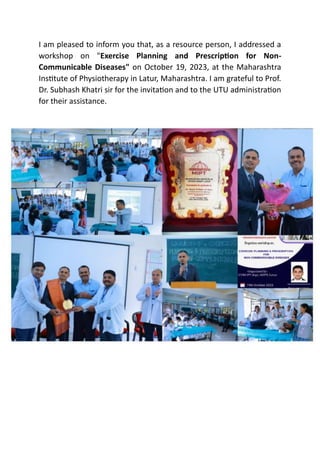 I am pleased to inform you that, as a resource person, I addressed a
workshop on "Exercise Planning and Prescription for Non-
Communicable Diseases" on October 19, 2023, at the Maharashtra
Institute of Physiotherapy in Latur, Maharashtra. I am grateful to Prof.
Dr. Subhash Khatri sir for the invitation and to the UTU administration
for their assistance.
 