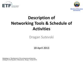 Description of
Networking Tools & Schedule of
Activities
Dragan Sutevski
18 April 2013
Ministry of Education
and Science
Workshop on “Development of the entrepreneurial learning
strategy for the Republic of Macedonia, Skopje, 18 April 2013
 