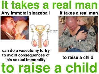 It takes a real man
Any immoral sleazeball
to raise a child
can do a vasectomy to try
to avoid consequences of
his sexual immorality
It takes a real man
to raise a child
 