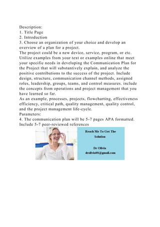 Description:
1. Title Page
2. Introduction
3. Choose an organization of your choice and develop an
overview of a plan for a project.
The project could be a new device, service, program, or etc.
Utilize examples from your text or examples online that meet
your specific needs in developing the Communication Plan for
the Project that will substantively explain, and analyze the
positive contributions to the success of the project. Include
design, structure, communication channel methods, assigned
roles, leadership, groups, teams, and control measures. include
the concepts from operations and project management that you
have learned so far.
As an example, processes, projects, flowcharting, effectiveness
efficiency, critical path, quality management, quality control,
and the project management life-cycle.
Parameters:
4. The communication plan will be 5-7 pages APA formatted.
Include 5-7 peer-reviewed references
 