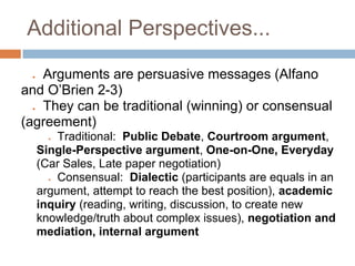 Additional Perspectives...

 ● Arguments are persuasive messages (Alfano
and O’Brien 2-3)
 ● They can be traditional (winning) or consensual
(agreement)
       ● Traditional: Public Debate, Courtroom argument,
     Single-Perspective argument, One-on-One, Everyday
     (Car Sales, Late paper negotiation)
       ● Consensual: Dialectic (participants are equals in an
     argument, attempt to reach the best position), academic
     inquiry (reading, writing, discussion, to create new
     knowledge/truth about complex issues), negotiation and
     mediation, internal argument
 