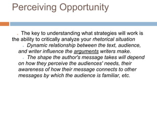Perceiving Opportunity

  ● The key to understanding what strategies will work is
the ability to critically analyze your rhetorical situation
     ● Dynamic relationship between the text, audience,

   and writer influence the arguments writers make.
     ● The shape the author's message takes will depend

   on how they perceive the audiences' needs, their
   awareness of how their message connects to other
   messages by which the audience is familiar, etc.
 