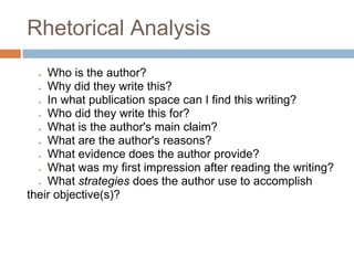 Rhetorical Analysis
  ● Who is the author?
  ● Why did they write this?
  ● In what publication space can I find this writing?
  ● Who did they write this for?
  ● What is the author's main claim?
  ● What are the author's reasons?
  ● What evidence does the author provide?
  ● What was my first impression after reading the writing?
  ● What strategies does the author use to accomplish
their objective(s)?
 