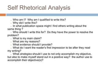 Self Rhetorical Analysis
  ●  Who am I? Why am I qualified to write this?
  ● Why did I write this?

  ● In what publication space might I find others writing about the

same thing ?
  ● Who should I write this for? Do they have the power to resolve the

problem?
  ● What is my main claim?

  ● What are my reasons?

  ● What evidence should I provide?

  ● What do I want the reader's first impression to be after they read

my writing?
  ● What strategies should I use to not only accomplish my objective,

but also to make myself stand out in a positive way? the author use to
accomplish their objective(s)?
 
