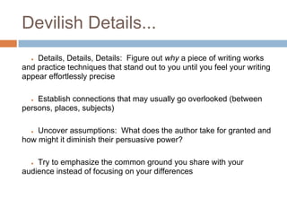 Devilish Details...
  ● Details, Details, Details: Figure out why a piece of writing works
and practice techniques that stand out to you until you feel your writing
appear effortlessly precise

  ● Establish connections that may usually go overlooked (between
persons, places, subjects)

  ● Uncover assumptions: What does the author take for granted and
how might it diminish their persuasive power?

  ● Try to emphasize the common ground you share with your
audience instead of focusing on your differences
 