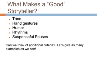 What Makes a “Good”
 Storyteller?
  ●   Tone
  ●   Hand gestures
  ●   Humor
  ●   Rhythms
  ●   Suspenseful Pauses

Can we think of additional criteria? Let's give as many
examples as we can!
 