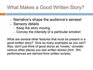What Makes a Good Written Story?

  ●   Narrative’s shape the audience’s senses!
  ●   Sensory details
      ●   Keep the story moving
      ●   Convey the intensity of a particular emotion

What are several other features that must be present in a
good written story? Give as many examples as you can?
Also, don't just think of good storys as 'novels,' consider
various other places you see written stories (hint: film
performances are derived from written scripts).
 