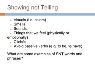 Showing not Telling

 ● Visuals (i.e. colors)
 ● Smells
 ● Sounds
 ● Things that we feel (physically or
emotionally)
 ● Clichés
 ● Avoid passive verbs (e.g. to be, to have)


What are some examples of SNT words and
phrases?
 