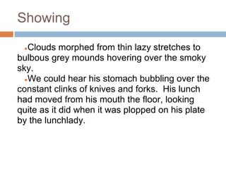 Showing

 ● Clouds morphed from thin lazy stretches to
bulbous grey mounds hovering over the smoky
sky.
  ●We could hear his stomach bubbling over the
constant clinks of knives and forks. His lunch
had moved from his mouth the floor, looking
quite as it did when it was plopped on his plate
by the lunchlady.
 