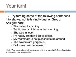 Your turn!

  ● Try turning some of the following sentences
into shows, not tells (Individual or Group
Assignment):
      ●   The instructor is ditzy.
      ●   Traffic was a nightmare that morning.
      ●   She was in love.
      ●   I'm happy I'm going on vacation.
      ●   My roommate is not pleasant to be around
      ●   The flowers are gorgeous
      ●   Fall is my favorite season
*Hint: Your descriptions will convey some kind of narrative! See...description
and narration are inseparable!
 