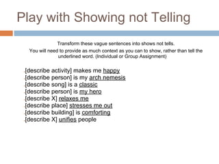 Play with Showing not Telling
                  Transform these vague sentences into shows not tells.
     You will need to provide as much context as you can to show, rather than tell the
                  underlined word. (Individual or Group Assignment)

 [describe activity] makes me happy
 ●


 [describe person] is my arch nemesis
 ●


 [describe song] is a classic
 ●


 [describe person] is my hero
 ●


 [describe X] relaxes me
 ●


 [describe place] stresses me out
 ●


 [describe building] is comforting
 ●


 [describe X] unifies people
 ●
 