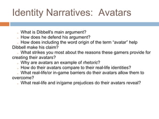 Identity Narratives: Avatars
  ● What is Dibbell's main argument?
  ● How does he defend his argument?
  ● How does including the word origin of the term “avatar” help
Dibbell make his claim?
  ● What strikes you most about the reasons these gamers provide for
creating their avatars?
  ● Why are avatars an example of rhetoric?
  ● How do their avatars compare to their real-life identities?
  ● What real-life/or in-game barriers do their avatars allow them to
overcome?
  ● What real-life and in/game prejudices do their avatars reveal?
 
