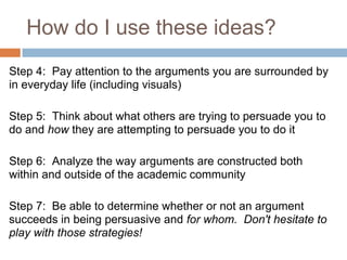 How do I use these ideas?
Step 4: Pay attention to the arguments you are surrounded by
in everyday life (including visuals)

Step 5: Think about what others are trying to persuade you to
do and how they are attempting to persuade you to do it

Step 6: Analyze the way arguments are constructed both
within and outside of the academic community

Step 7: Be able to determine whether or not an argument
succeeds in being persuasive and for whom. Don't hesitate to
play with those strategies!
 