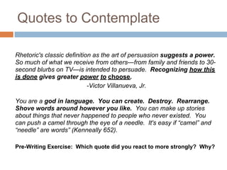 Quotes to Contemplate

Rhetoric's classic definition as the art of persuasion suggests a power.
So much of what we receive from others—from family and friends to 30-
second blurbs on TV—is intended to persuade. Recognizing how this
is done gives greater power to choose.
                            -Victor Villanueva, Jr.

You are a god in language. You can create. Destroy. Rearrange.
Shove words around however you like. You can make up stories
about things that never happened to people who never existed. You
can push a camel through the eye of a needle. It's easy if “camel” and
“needle” are words” (Kenneally 652).

Pre-Writing Exercise: Which quote did you react to more strongly? Why?
 