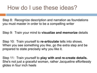 How do I use these ideas?
Step 8: Recognize description and narration as foundations
you must master in order to be a compelling writer

Step 9: Train your mind to visualize and memorize details

Step 10: Train yourself to re-articulate tells into shows.
When you see something you like, go the extra step and be
prepared to state precisely why you like it.

Step 11: Train yourself to play with and re-create details.
She's not just a graceful woman, rather Jacqueline effortlessly
glides in four inch heels
 