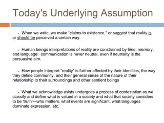 Today's Underlying Assumption
   ● When we write, we make “claims to existence," or suggest that reality is
or should be perceived a certain way.

   ● Human beings interpretations of reality are constrained by time, memory,
and language: communication is never neutral, even if neutrality is the
persuasive aim.

   ●  How people interpret “reality” is further affected by their identities, the way
they define community, and their general sense of the nature of their
relationship to their surroundings and other sentient beings

   ● What we acknowledge exists undergoes a process of contestation as we
classify and define what is valued in a society and what that society considers
to be 'truth'—who matters, what events are significant, what languages
dominate expression, etc.
 