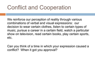 Conflict and Cooperation
We reinforce our perception of reality through various
combinations of verbal and visual expressions: our
decision to wear certain clothes, listen to certain types of
music, pursue a career in a certain field, watch a particular
show on television, read certain books, play certain sports,
etc.

Can you think of a time in which your expression caused a
conflict? When it got you approval?
 