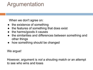 Argumentation

 When we don't agree on:
● the existence of something
● the features of something that does exist
● the harms/goods it causes
● the similarities and differences between something and
  other things
● how something should be changed

We argue!

However, argument is not a shouting match or an attempt
to see who wins and loses
 