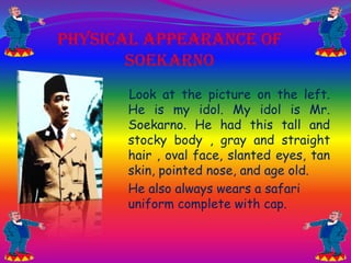 Physical Appearance Of
Soekarno
Look at the picture on the left.
He is my idol. My idol is Mr.
Soekarno. He had this tall and
stocky body , gray and straight
hair , oval face, slanted eyes, tan
skin, pointed nose, and age old.
He also always wears a safari
uniform complete with cap.

 