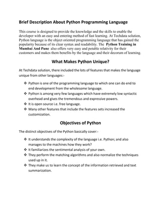Brief Description About Python Programming Language
This course is designed to provide the knowledge and the skills to enable the
developer with an easy and entering method of fast learning. At Techdata solution,
Python language is the object oriented programming language that has gained the
popularity because of its clear syntax and readability. The Python Training in
Mumbai And Pune also offers very easy and potable relativity for their
customers and makes them benefits by the language and their decorum of learning.
What Makes Python Unique?
At Techdata solution, there included the lots of features that makes the language
unique from other languages:-
 Python is one of the programming language to which one can do end to
end development from the wholesome language.
 Python is among very few languages which have extremely low syntactic
overhead and gives the tremendous and expressive powers.
 It is open source i.e. free language.
 Many other features that include the features sets increased the
customization.
Objectives of Python
The distinct objectives of the Python basically cover:-
 It understands the complexity of the language i.e. Python; and also
manages to the machines how they work?
 It familiarizes the sentimental analysis of your own.
 They perform the matching algorithms and also normalize the techniques
used up in it.
 They make us to learn the concept of the information retrieved and text
summarization.
 
