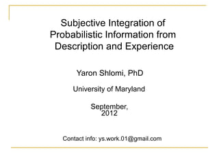 Subjective Integration of
Probabilistic Information from
 Description and Experience

       Yaron Shlomi, PhD
      University of Maryland

            September,
              2012


   Contact info: ys.work.01@gmail.com
 