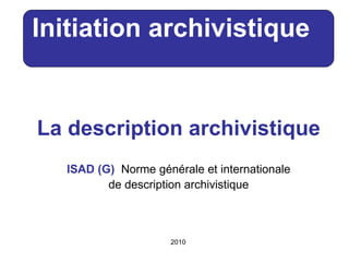 La description archivistique ISAD (G)    Norme générale et internationale de description archivistique Initiation archivistique   2010 