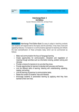 November 7,
              INTERCHANGE BOOK 2                                   Academic Supervisor: Dr. Shadia Y. Banjar
2009




                                     Interchange Book 2
                                          3rd Edition
                         By Jack C Richards, Jonathan Hull , and Susan Proctor




LEVEL: THREE

Description: Interchange Third Edition Book 2 is easy to adapt in teaching contexts
and students will respond well to the topics and the activities. It has many novel and
appealing features. It is based on a communicative approach to teaching and reflects
the best exemplification of these principles today which can be summarized as
follows:

         Make real communication the focus of language learning.
         Create opportunities for communication, interaction and negotiation of
         meaning through activities such as information sharing, problem solving and
         role play.
         Provide a chance for learners to try out what they know.
         Provide opportunities for learners to develop both accuracy and fluency.
         Link the different skills of learning: listening with understanding, speaking,
         reading, and writing.
         Link the learning of grammar to communicative tasks.
         Relate the content to students’ lives and interests.
         Encourage students to personalize learning by applying what they have
         learned to their own lives.
 