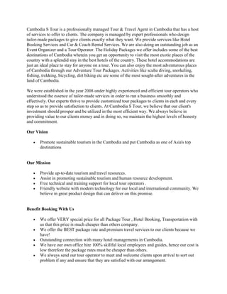 Cambodia S Tour is a professionally managed Tour & Travel Agent in Cambodia that has a host
of services to offer to clients. The company is managed by expert professionals who design
tailor-made packages to give clients exactly what they want. We provide services like Hotel
Booking Services and Car & Coach Rental Services. We are also doing an outstanding job as an
Event Organizer and a Tour Operator. The Holiday Packages we offer includes some of the best
destinations of Cambodia wherein you get an opportunity to visit the most exotic places of the
country with a splendid stay in the best hotels of the country. These hotel accommodations are
just an ideal place to stay for anyone on a tour. You can also enjoy the most adventurous places
of Cambodia through our Adventure Tour Packages. Activities like scuba diving, snorkeling,
fishing, trekking, bicycling, dirt biking etc are some of the most sought-after adventures in the
land of Cambodia.

We were established in the year 2008 under highly experienced and efficient tour operators who
understood the essence of tailor-made services in order to run a business smoothly and
effectively. Our experts thrive to provide customized tour packages to clients in each and every
step so as to provide satisfaction to clients. At Cambodia S Tour, we believe that our client's
investment should prosper and be utilized in the most efficient way. We always believe in
providing value to our clients money and in doing so, we maintain the highest levels of honesty
and commitment.

Our Vision

       Promote sustainable tourism in the Cambodia and put Cambodia as one of Asia's top
       destinations


Our Mission

       Provide up-to-date tourism and travel resources.
       Assist in promoting sustainable tourism and human resource development.
       Free technical and training support for local tour operators .
       Friendly website with modern technology for our local and international community. We
       believe in great product design that can deliver on this promise.


Benefit Booking With Us

       We offer VERY special price for all Package Tour , Hotel Booking, Transportation with
       us that this price is much cheaper than others company.
       We offer the BEST package rate and premium travel services to our clients because we
       have!
       Outstanding connection with many hotel managements in Cambodia.
       We have our own office hire 100% skillful local employees and guides, hence our cost is
       low therefore the package rates must be cheaper than others.
       We always send our tour operator to meet and welcome clients upon arrival to sort out
       problem if any and ensure that they are satisfied with our arrangement.
 