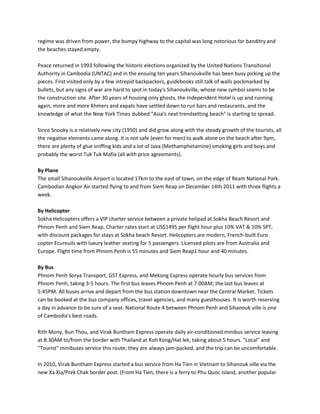 regime was driven from power, the bumpy highway to the capital was long notorious for banditry and
the beaches stayed empty.

Peace returned in 1993 following the historic elections organized by the United Nations Transitional
Authority in Cambodia (UNTAC) and in the ensuing ten years Sihanoukville has been busy picking up the
pieces. First visited only by a few intrepid backpackers, guidebooks still talk of walls pockmarked by
bullets, but any signs of war are hard to spot in today's Sihanoukville, whose new symbol seems to be
the construction site. After 30 years of housing only ghosts, the Independent Hotel is up and running
again, more and more Khmers and expats have settled down to run bars and restaurants, and the
knowledge of what the New York Times dubbed "Asia's next trendsetting beach" is starting to spread.

Since Snooky is a relatively new city (1950) and did grow along with the steady growth of the tourists, all
the negative elements came along. It is not safe (even for men) to walk alone on the beach after 9pm,
there are plenty of glue sniffing kids and a lot of Java (Methamphetamine) smoking girls and boys and
probably the worst Tuk Tuk Mafia (all with price agreements).

By Plane
The small Sihanoukville Airport is located 17km to the east of town, on the edge of Ream National Park.
Cambodian Angkor Air started flying to and from Siem Reap on December 14th 2011 with three flights a
week.

By Helicopter
Sokha Helicopters offers a VIP charter service between a private helipad at Sokha Beach Resort and
Phnom Penh and Siem Reap. Charter rates start at US$1495 per flight hour plus 10% VAT & 10% SPT,
with discount packages for stays at Sokha beach Resort. Helicopters are modern, French-built Euro
copter Ecureuils with luxury leather seating for 5 passengers. Licensed pilots are from Australia and
Europe. Flight time from Phnom Penh is 55 minutes and Siem Reap1 hour and 40 minutes.

By Bus
Phnom Penh Sorya Transport, GST Express, and Mekong Express operate hourly bus services from
Phnom Penh, taking 3-5 hours. The first bus leaves Phnom Penh at 7:00AM; the last bus leaves at
5:45PM. All buses arrive and depart from the bus station downtown near the Central Market. Tickets
can be booked at the bus company offices, travel agencies, and many guesthouses. It is worth reserving
a day in advance to be sure of a seat. National Route 4 between Phnom Penh and Sihanouk ville is one
of Cambodia's best roads.

Rith Mony, Bun Thou, and Virak Buntham Express operate daily air-conditioned minibus service leaving
at 8:30AM to/from the border with Thailand at Koh Kong/Hat lek, taking about 5 hours. "Local" and
"Tourist" minibuses service this route; they are always jam-packed, and the trip can be uncomfortable.

In 2010, Virak Buntham Express started a bus service from Ha Tien in Vietnam to Sihanouk ville via the
new Xa Xia/Prek Chak border post. (From Ha Tien, there is a ferry to Phu Quoc Island, another popular
 