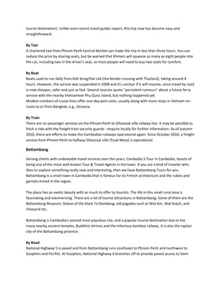tourist destination). Unlike even recent travel guides report, this trip now has become easy and
straightforward.

By Taxi
A chartered taxi from Phnom Penh Central Market can make the trip in less than three hours. You can
reduce the price by sharing seats, but be warned that Khmers will squeeze as many as eight people into
the car, including two in the driver's seat, so most people will need to buy two seats for comfort.

By Boat
Boats used to run daily from Koh Kong/Hat Lek (the border crossing with Thailand), taking around 4
hours. However, the service was suspended in 2008 and it's unclear if it will resume, since travel by road
is now cheaper, safer and just as fast. Several sources quote "persistent rumours" about a future ferry
service with the nearby Vietnamese Phu Quoc Island, but nothing happened yet.
Modest numbers of cruise lines offer one-day port visits, usually along with more stops in Vietnam en-
route to or from Bangkok, e.g., Oceania.

By Train
There are no passenger services on the Phnom Penh to Sihanouk ville railway line. It may be possible to
hitch a ride with the freight train security guards - enquire locally for further information. As of autumn
2010, there are efforts to make the Cambodian railways operational again. Since October 2010, a freight
service from Phnom Penh to halfway Sihanouk ville (Touk Meas) is operational.

Battambang

Serving clients with unbeatable travel services over the years, Cambodia S Tour in Cambodia, boasts of
being one of the most well-known Tour & Travel Agents in the town. If you are a kind of traveler who
likes to explore something really new and interesting, then we have Battambang Tours for you.
Battambang is a small town in Cambodia that is famous for its French architecture and the rubies and
garnets mined in the region.

The place has an exotic beauty with so much to offer to tourists. The life in this small rural area is
fascinating and mesmerizing. There are a lot of tourist attractions in Battambang. Some of them are the
Battambang Museum, Statue of the black Ta Dambong, old pagodas such as Wat Kor, Wat Ksach, and
Vineyard etc.

Battambang is Cambodia's second most populous city, and a popular tourist destination due to the
many nearby ancient temples, Buddhist shrines and the infamous bamboo railway. It is also the capital
city of the Battambang province.

By Road
National Highway 5 is paved and from Battambang runs southeast to Phnom Penh and northwest to
Sisophon and Poi Pet. At Sisophon, National Highway 6 branches off to provide paved access to Siem
 