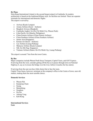 By Plane
Siem Reap International Airport is the second largest airport in Cambodia. Its modern
architecture is based on the traditional Khmer style. Its facilities are limited. There are separate
terminals for international and domestic flights.
The airport is served by:

       AirAsia (Kuala Lumpur)
       Asiana Airlines (Seoul – Incheon)
       Bangkok Airways (Bangkok)
       Cambodia Angkor Air (Ho Chi Minh City, Phnom Penh)
       Cebu Pacific Air (Manila, Philippines)
       China Eastern Airlines (China Eastern Airlines)
       China Southern Airlines (China Southern Airlines)
       Jetstar Asia (Singapore)
       Korean Air (Seoul – Incheon)
       Lao Airlines (Laung Prabang)
       Malaysia Airlines (Kuala Lumpur)
       Silk Air (Da Nag, Singapore)
       Vietnam Airlines (Hanoi, Ho Chi Minh City, Luang Prabang)

The airport is around 7 km from the town Centre.

By Bus
Major companies include Phnom Penh Sorya Transport, Capitol Tours, and GST Express.
If arriving from the west, consider getting off the bus as it passes through town on National
Highway 6, say as it crosses the bridge over the river, before it reaches the bus station.

If arriving from the east you have little choice but to face the touts.
Capitol Tours buses, however, terminate at the company's office in the Centre of town, near old
market, making them the most sensible choice.

Domestic Services

       Phnom Peh
       Kampong Cham
       Soung
       Battambang
       Sisophon
       Poi Pet
       Anlong Veng
       Koh Kong


International Services
Laos
 