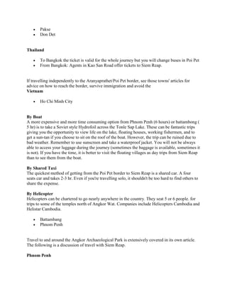 Pakse
       Don Det


Thailand

       To Bangkok the ticket is valid for the whole journey but you will change buses in Poi Pet
       From Bangkok: Agents in Kao San Road offer tickets to Siem Reap.


If travelling independently to the Aranyaprathet/Poi Pet border, see those towns' articles for
advice on how to reach the border, survive immigration and avoid the
Vietnam

       Ho Chi Minh City


By Boat
A more expensive and more time consuming option from Phnom Penh (6 hours) or battambong (
5 hr) is to take a Soviet style Hydrofoil across the Tonle Sap Lake. These can be fantastic trips
giving you the opportunity to view life on the lake, floating houses, working fishermen, and to
get a sun-tan if you choose to sit on the roof of the boat. However, the trip can be ruined due to
bad weather. Remember to use sunscreen and take a waterproof jacket. You will not be always
able to access your luggage during the journey (sometimes the baggage is available, sometimes it
is not). If you have the time, it is better to visit the floating villages as day trips from Siem Reap
than to see them from the boat.

By Shared Taxi
The quickest method of getting from the Poi Pet border to Siem Reap is a shared car. A four
seats car and takes 2-3 hr. Even if you're travelling solo, it shouldn't be too hard to find others to
share the expense.

By Helicopter
Helicopters can be chartered to go nearly anywhere in the country. They seat 5 or 6 people. for
trips to some of the temples north of Angkor Wat. Companies include Helicopters Cambodia and
Helistar Cambodia.

       Battambang
       Phnom Penh


Travel to and around the Angkor Archaeological Park is extensively covered in its own article.
The following is a discussion of travel with Siem Reap.

Phnom Penh
 