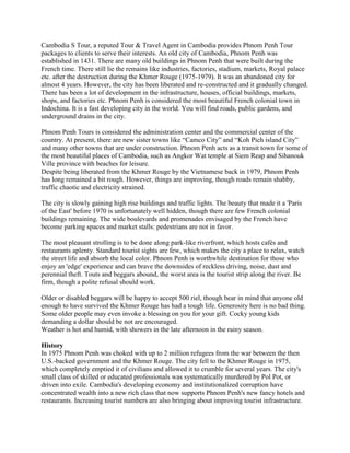 Cambodia S Tour, a reputed Tour & Travel Agent in Cambodia provides Phnom Penh Tour
packages to clients to serve their interests. An old city of Cambodia, Phnom Penh was
established in 1431. There are many old buildings in Phnom Penh that were built during the
French time. There still lie the remains like industries, factories, stadium, markets, Royal palace
etc. after the destruction during the Khmer Rouge (1975-1979). It was an abandoned city for
almost 4 years. However, the city has been liberated and re-constructed and it gradually changed.
There has been a lot of development in the infrastructure, houses, official buildings, markets,
shops, and factories etc. Phnom Penh is considered the most beautiful French colonial town in
Indochina. It is a fast developing city in the world. You will find roads, public gardens, and
underground drains in the city.

Phnom Penh Tours is considered the administration center and the commercial center of the
country. At present, there are new sister towns like “Camco City” and “Koh Pich island City”
and many other towns that are under construction. Phnom Penh acts as a transit town for some of
the most beautiful places of Cambodia, such as Angkor Wat temple at Siem Reap and Sihanouk
Ville province with beaches for leisure.
Despite being liberated from the Khmer Rouge by the Vietnamese back in 1979, Phnom Penh
has long remained a bit rough. However, things are improving, though roads remain shabby,
traffic chaotic and electricity strained.

The city is slowly gaining high rise buildings and traffic lights. The beauty that made it a 'Paris
of the East' before 1970 is unfortunately well hidden, though there are few French colonial
buildings remaining. The wide boulevards and promenades envisaged by the French have
become parking spaces and market stalls: pedestrians are not in favor.

The most pleasant strolling is to be done along park-like riverfront, which hosts cafés and
restaurants aplenty. Standard tourist sights are few, which makes the city a place to relax, watch
the street life and absorb the local color. Phnom Penh is worthwhile destination for those who
enjoy an 'edge' experience and can brave the downsides of reckless driving, noise, dust and
perennial theft. Touts and beggars abound, the worst area is the tourist strip along the river. Be
firm, though a polite refusal should work.

Older or disabled beggars will be happy to accept 500 riel, though bear in mind that anyone old
enough to have survived the Khmer Rouge has had a tough life. Generosity here is no bad thing.
Some older people may even invoke a blessing on you for your gift. Cocky young kids
demanding a dollar should be not are encouraged.
Weather is hot and humid, with showers in the late afternoon in the rainy season.

History
In 1975 Phnom Penh was choked with up to 2 million refugees from the war between the then
U.S.-backed government and the Khmer Rouge. The city fell to the Khmer Rouge in 1975,
which completely emptied it of civilians and allowed it to crumble for several years. The city's
small class of skilled or educated professionals was systematically murdered by Pol Pot, or
driven into exile. Cambodia's developing economy and institutionalized corruption have
concentrated wealth into a new rich class that now supports Phnom Penh's new fancy hotels and
restaurants. Increasing tourist numbers are also bringing about improving tourist infrastructure.
 