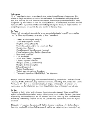 Orientation
All of Phnom Penh's streets are numbered; some major thoroughfares also have names. The
scheme is simple: odd-numbered streets run north-south, the numbers increasing as you head
west from the river, and even numbers run west-east, increasing as you head south (with some
exceptions, e.g. the west side of what was Boeung Kak lake). House numbers, however, are quite
haphazard. Don't expect houses to be numbered sequentially in a street; you might even find two
completely unrelated houses with the same number in the same street.

By Plane
Phnom Penh International Airport is the largest airport in Cambodia, located 7 km west of the
city. The following airlines operate service to/from Phnom Penh:

       AirAsia (Kuala Lumpur, Bangkok)
       Asiana Airlines (Seoul-Incheon)
       Bangkok Airways (Bangkok)
       Cambodia Angkor Air (Ho Chi Minh, Siem Reap)
       China Airlines (Taipei)
       China Eastern Airlines (Kunming, Nanning)
       China Southern Airlines (Beijing, Guangzhou)
       Dragonair (Hong Kong)
       EVA Air (Taipei)
       Jetstar Asia Airways (Singapore)
       Korean Air (Seoul- Incheon)
       Malaysia Airlines (Kuala Lumpur)
       Shanghai Airlines (Shanghai)
       SilkAir (Singapore)
       Thai AirAsia (Bangkok)
       Thai Airways International (Bangkok)
       Vietnam Airlines (Hanoi, Ho Chi Minh City, Vientiane)


The new terminal is a thoroughly pleasant and modern facility, and features a post office, bank
(including ATMs), restaurants, duty-free shop, newsstand, tourist help desk, and business Centre.
As of April 2011 there is no more departure tax to be paid at the airport - all taxes are now
incorporated into the ticket price, taxis from the public taxi stand at the airport and tuk-tuks.

By Bus
Cambodia is finally aiding its development through improving its roads. Since around 2008,
asphalt has been blazing trails into unexpected and remote places making for faster, year-round
accessibility. The main highways that run on either side of the Tonle Sap from Phnom Penh to
Siem Reap, Battambang, Sisophon and Poi Pet. (for Thailand) are both well paved and in good
condition.

The quality of buses runs the gamut, with the less desirable buses being a few dollars cheaper
than more comfortable options. Safety standards are low and crashes (not always reported) are
 