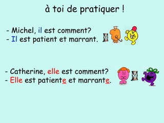 - Michel, il est comment?
- Il est patient et marrant.
à toi de pratiquer !
- Catherine, elle est comment?
- Elle est patiente et marrante.
 