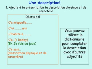 Une description!
1. Ajoute à ta présentation ta description physique et de
caractère
Décris-toi
•Je m’appelle……..
•J’ai…………ans
•J’habite à………..
•Je…(+ hobby)
(Ex Je fais du judo)
•Je suis…
(description physique et de
caractère)
Vous pouvez
utiliser le
dictionnaire
pour compléter
la description
avec d’autres
adjectifs
 