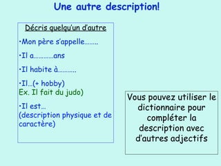 Une autre description!
Décris quelqu’un d’autre
•Mon père s’appelle……..
•Il a…………ans
•Il habite à………..
•Il…(+ hobby)
Ex. Il fait du judo)
•Il est…
(description physique et de
caractère)
Vous pouvez utiliser le
dictionnaire pour
compléter la
description avec
d’autres adjectifs
 