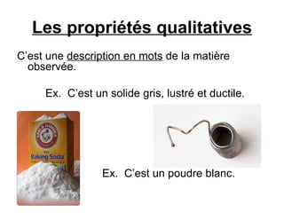 Les propriétés qualitatives C’est une  description en mots  de la matière observée. Ex.  C’est un solide gris, lustré et ductile. Ex.  C’est un poudre blanc. 
