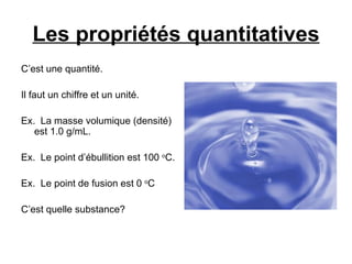 Les propriétés quantitatives C’est une quantité. Il faut un chiffre et un unité. Ex.  La masse volumique (densité) est 1.0 g/mL. Ex.  Le point d’ébullition est 100  o C. Ex.  Le point de fusion est 0  o C C’est quelle substance? 