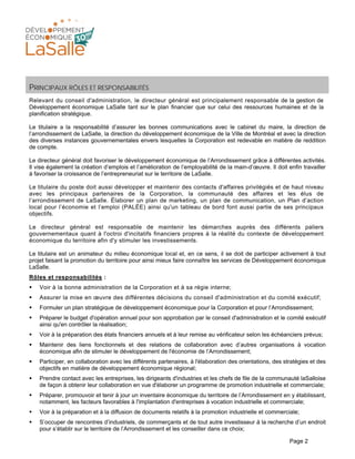 Page 2
PRINCIPAUX RÔLES ET RESPONSABILITÉS
Relevant du conseil d'administration, le directeur général est principalement responsable de la gestion de
Développement économique LaSalle tant sur le plan financier que sur celui des ressources humaines et de la
planification stratégique.
Le titulaire a la responsabilité d’assurer les bonnes communications avec le cabinet du maire, la direction de
l’arrondissement de LaSalle, la direction du développement économique de la Ville de Montréal et avec la direction
des diverses instances gouvernementales envers lesquelles la Corporation est redevable en matière de reddition
de compte.
Le directeur général doit favoriser le développement économique de l’Arrondissement grâce à différentes activités.
Il vise également la création d’emplois et l’amélioration de l’employabilité de la main-d’œuvre. Il doit enfin travailler
à favoriser la croissance de l’entrepreneuriat sur le territoire de LaSalle.
Le titulaire du poste doit aussi développer et maintenir des contacts d'affaires privilégiés et de haut niveau
avec les principaux partenaires de la Corporation, la communauté des affaires et les élus de
l’arrondissement de LaSalle. Élaborer un plan de marketing, un plan de communication, un Plan d’action
local pour l’économie et l’emploi (PALÉE) ainsi qu'un tableau de bord font aussi partie de ses principaux
objectifs.
Le directeur général est responsable de maintenir les démarches auprès des différents paliers
gouvernementaux quant à l'octroi d'incitatifs financiers propres à la réalité du contexte de développement
économique du territoire afin d'y stimuler les investissements.
Le titulaire est un animateur du milieu économique local et, en ce sens, il se doit de participer activement à tout
projet faisant la promotion du territoire pour ainsi mieux faire connaître les services de Développement économique
LaSalle.
Rôles et responsabilités :
Voir à la bonne administration de la Corporation et à sa régie interne;
Assurer la mise en œuvre des différentes décisions du conseil d'administration et du comité exécutif;
Formuler un plan stratégique de développement économique pour la Corporation et pour l’Arrondissement;
Préparer le budget d'opération annuel pour son approbation par le conseil d'administration et le comité exécutif
ainsi qu'en contrôler la réalisation;
Voir à la préparation des états financiers annuels et à leur remise au vérificateur selon les échéanciers prévus;
Maintenir des liens fonctionnels et des relations de collaboration avec d’autres organisations à vocation
économique afin de stimuler le développement de l'économie de l’Arrondissement;
Participer, en collaboration avec les différents partenaires, à l'élaboration des orientations, des stratégies et des
objectifs en matière de développement économique régional;
Prendre contact avec les entreprises, les dirigeants d'industries et les chefs de file de la communauté laSalloise
de façon à obtenir leur collaboration en vue d'élaborer un programme de promotion industrielle et commerciale;
Préparer, promouvoir et tenir à jour un inventaire économique du territoire de l’Arrondissement en y établissant,
notamment, les facteurs favorables à l'implantation d'entreprises à vocation industrielle et commerciale;
Voir à la préparation et à la diffusion de documents relatifs à la promotion industrielle et commerciale;
S’occuper de rencontres d’industriels, de commerçants et de tout autre investisseur à la recherche d’un endroit
pour s’établir sur le territoire de l’Arrondissement et les conseiller dans ce choix;
 