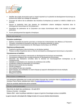 Page 3
Identifier des projets structurants ayant un impact important sur le potentiel de développement économique du
territoire et/ou établir leur stratégie de réalisation;
S’occuper de visite et de la sollicitation des industries et entreprises qui auraient un intérêt à s’établir sur le
territoire;
Assurer le leadership dans des dossiers de revitalisation urbaine stratégique importants dans le
développement économique de l’Arrondissement;
Sensibiliser les partenaires de la Corporation aux enjeux économiques reliés à des dossiers ou projets
particuliers;
Fournir périodiquement les rapports à l'employeur.
PROFIL RECHERCHÉ
Formation académique:
Diplôme universitaire de premier cycle dans un domaine lié à l’administration des affaires ou à l’économie;
Formation universitaire de deuxième cycle dans une discipline pertinente (un atout);
Idéalement avoir la reconnaissance de «Développeur économique» de l’APDEQ.
Expérience professionnelle:
Expérience significative à titre de directeur ou de directeur général;
Plusieurs années d’expérience dans un rôle de commissaire au développement économique ou équivalent.
Connaissances et habilités :
Connaissance des principaux intervenants en développement économique est essentielle;
Connaissance obligatoire des nouvelles tendances en développement économique;
Démontrer des réalisations concrètes dans le domaine de l’accompagnement d’entreprises ou de
l’entrepreneuriat;
Habiletés en planification et en résolution de problèmes et de conflits;
Excellentes qualités de présentateur et d’animateur;
Décisionnel et orienté vers les résultats;
Pensée stratégique;
Sens politique et sens de la clientèle;
Esprit d’équipe, bon mobilisateur et coach d’équipe qui appuie le développement de ses employés;
Bon communicateur;
Bilinguisme essentiel.
PROCESSUS D’EMBAUCHE
Les personnes intéressées par le poste sont priées d’envoyer leur curriculum vitae à info@dellasalle.ca ET à
monsieur Pierre Plante, président par intérim à pplante@delmarchem.com.
Seuls les candidats sélectionnés seront contactés.
DÉTAILS SUPPLÉMENTAIRES
Date limite de dépôt des candidatures : 22 août 2014
Entrée en fonction : immédiate
Salaire offert : selon la politique salariale en vigueur et gamme d’avantages sociaux compétitifs.
Le genre masculin a été adopté afin d’alléger le texte et n'a aucune intention discriminatoire.
 