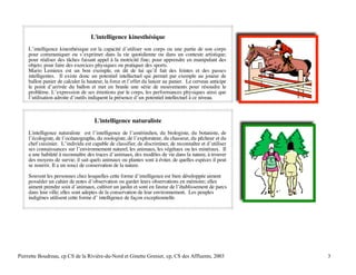 L'intelligence kinesthésique
L’intelligence kinesthésique est la capacité d’utiliser son corps ou une partie de son corps
pour communiquer ou s’exprimer dans la vie quotidienne ou dans un contexte artistique;
pour réaliser des tâches faisant appel à la motricité fine; pour apprendre en manipulant des
objets; pour faire des exercices physiques ou pratiquer des sports.
Mario Lemieux est un bon exemple, on dit de lui qu’il fait des feintes et des passes
intelligentes. Il existe donc un potentiel intellectuel qui permet par exemple au joueur de
ballon panier de calculer la hauteur, la force et l’effet du lancer au panier. Le cerveau anticipe
le point d’arrivée du ballon et met en branle une série de mouvements pour résoudre le
problème. L’expression de ses émotions par le corps, les performances physiques ainsi que
l’utilisation adroite d’outils indiquent la présence d’un potentiel intellectuel à ce niveau.

L'intelligence naturaliste
L'intelligence naturaliste est l’intelligence de l’amérindien, du biologiste, du botaniste, de
l’écologiste, de l’océanographe, du zoologiste, de l’explorateur, du chasseur, du pêcheur et du
chef cuisinier. L’individu est capable de classifier, de discriminer, de reconnaître et d’utiliser
ses connaissances sur l’environnement naturel, les animaux, les végétaux ou les minéraux. Il
a une habileté à reconnaître des traces d’animaux, des modèles de vie dans la nature, à trouver
des moyens de survie; il sait quels animaux ou plantes sont à éviter, de quelles espèces il peut
se nourrir. Il a un souci de conservation de la nature.
Souvent les personnes chez lesquelles cette forme d’intelligence est bien développée aiment
posséder un cahier de notes d’observation ou garder leurs observations en mémoire; elles
aiment prendre soin d’animaux, cultiver un jardin et sont en faveur de l’établissement de parcs
dans leur ville; elles sont adeptes de la conservation de leur environnement. Les peuples
indigènes utilisent cette forme d’ intelligence de façon exceptionnelle.

Pierrette Boudreau, cp CS de la Rivière-du-Nord et Ginette Grenier, cp, CS des Affluents, 2003

3

 
