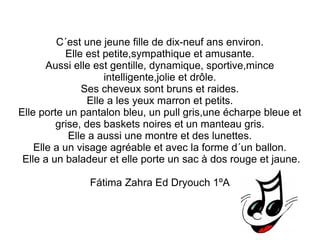 C´est une jeune fille de dix-neuf ans environ. 
Elle est petite,sympathique et amusante. 
Aussi elle est gentille, dynamique, sportive,mince 
intelligente,jolie et drôle. 
Ses cheveux sont bruns et raides. 
Elle a les yeux marron et petits. 
Elle porte un pantalon bleu, un pull gris,une écharpe bleue et 
grise, des baskets noires et un manteau gris. 
Elle a aussi une montre et des lunettes. 
Elle a un visage agréable et avec la forme d´un ballon. 
Elle a un baladeur et elle porte un sac à dos rouge et jaune. 
Fátima Zahra Ed Dryouch 1ºA 
 