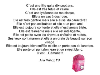 C´est une fille qui a dix-sept ans. 
Elle est très têtue et calme. 
C´est une lycéenne de ma classe. 
Elle a un sac à dos rose. 
Elle est très gentille mais elle a aussi du caractère!! 
Elle n´est pas célibataire et elle a un petit ami. 
Elle est toujours contente et elle n´est jamais triste. 
Elle est fainéante mais elle est intelligente. 
Elle est petite avec les cheveux châtains et raides. 
Ses yeux sont marron et elle a un grain de beauté sur son 
visage. 
Elle est toujours bien coiffée et elle en porte pas de lunettes. 
Elle porte un pantalon jean et un sweat blanc. 
C´est ...Dámaris!!! 
Ana Muñoz 1ºA 
 