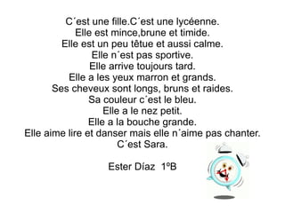 C´est une fille.C´est une lycéenne. Elle est mince,brune et timide. Elle est un peu têtue et aussi calme. Elle n´est pas sportive. Elle arrive toujours tard. Elle a les yeux marron et grands. Ses cheveux sont longs, bruns et raides. Sa couleur c´est le bleu. Elle a le nez petit. Elle a la bouche grande. Elle aime lire et danser mais elle n´aime pas chanter. C´est Sara. Ester Díaz  1ºB 