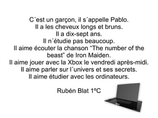 C´est un garçon, il s´appelle Pablo. Il a les cheveux longs et bruns. Il a dix-sept ans. Il n´étudie pas beaucoup. Il aime écouter la chanson “The number of the beast” de Iron Maiden. Il aime jouer avec la Xbox le vendredi après-midi. Il aime parler sur l´univers et ses secrets. Il aime étudier avec les ordinateurs. Rubén Blat 1ºC 
